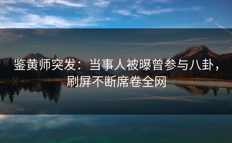 鉴黄师突发：当事人被曝曾参与八卦，刷屏不断席卷全网