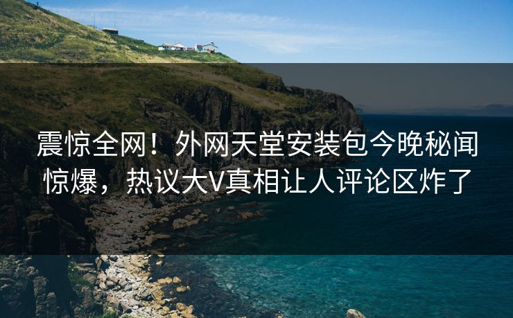 震惊全网！外网天堂安装包今晚秘闻惊爆，热议大V真相让人评论区炸了