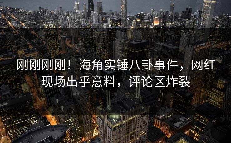 刚刚刚刚！海角实锤八卦事件，网红现场出乎意料，评论区炸裂
