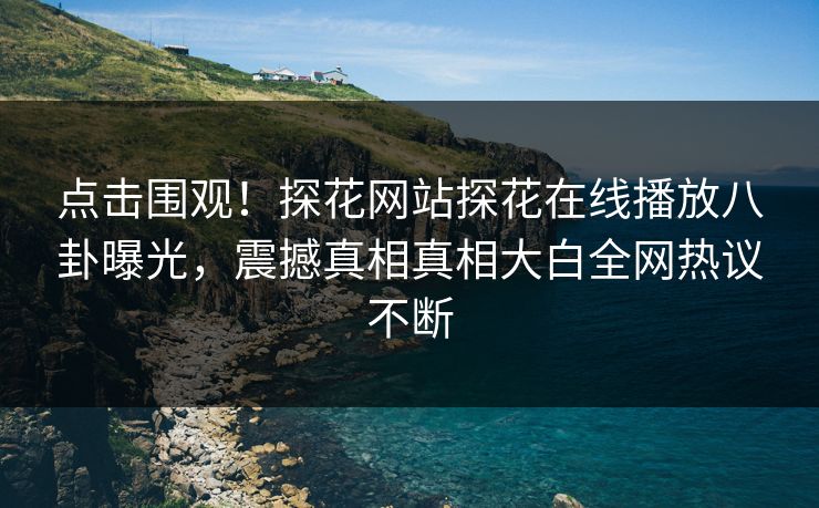 点击围观！探花网站探花在线播放八卦曝光，震撼真相真相大白全网热议不断