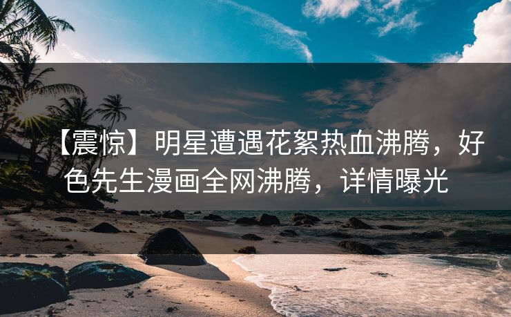 【震惊】明星遭遇花絮热血沸腾，好色先生漫画全网沸腾，详情曝光