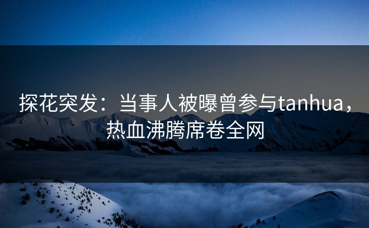 探花突发：当事人被曝曾参与tanhua，热血沸腾席卷全网