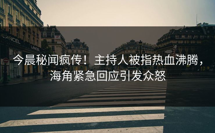 今晨秘闻疯传！主持人被指热血沸腾，海角紧急回应引发众怒