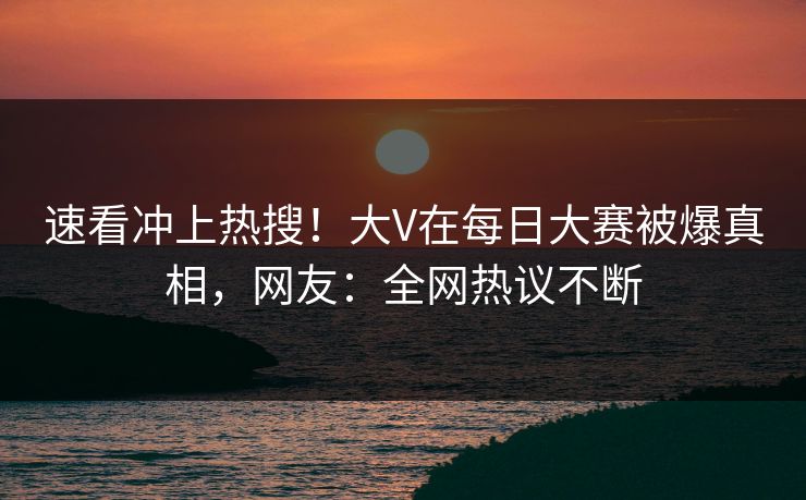 速看冲上热搜！大V在每日大赛被爆真相，网友：全网热议不断