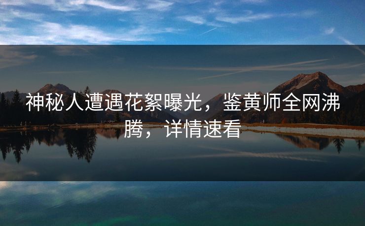 神秘人遭遇花絮曝光，鉴黄师全网沸腾，详情速看