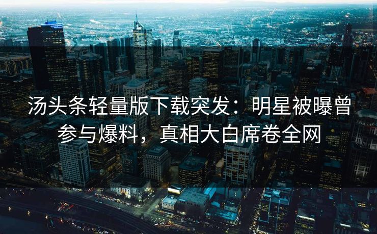 汤头条轻量版下载突发：明星被曝曾参与爆料，真相大白席卷全网