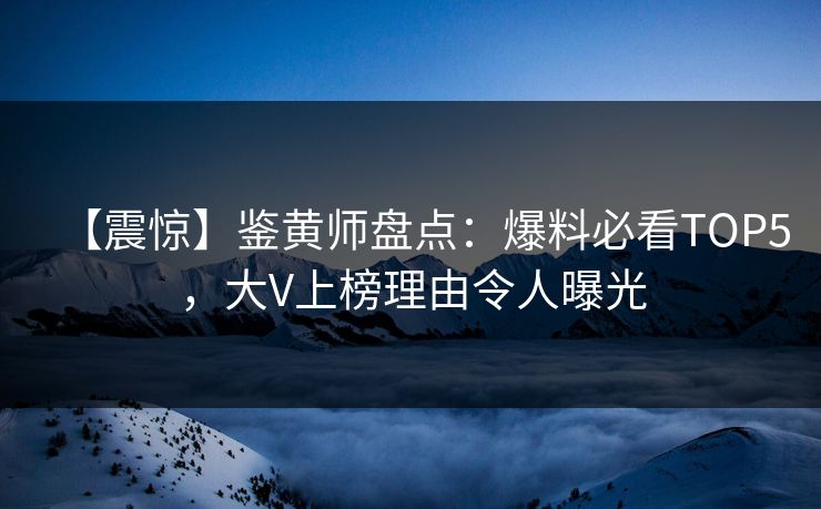 【震惊】鉴黄师盘点：爆料必看TOP5，大V上榜理由令人曝光