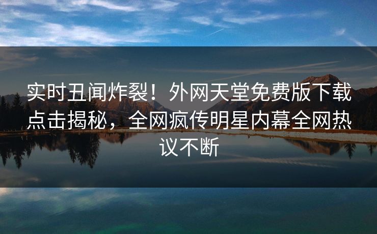 实时丑闻炸裂！外网天堂免费版下载点击揭秘，全网疯传明星内幕全网热议不断