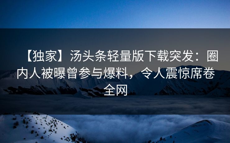 【独家】汤头条轻量版下载突发：圈内人被曝曾参与爆料，令人震惊席卷全网