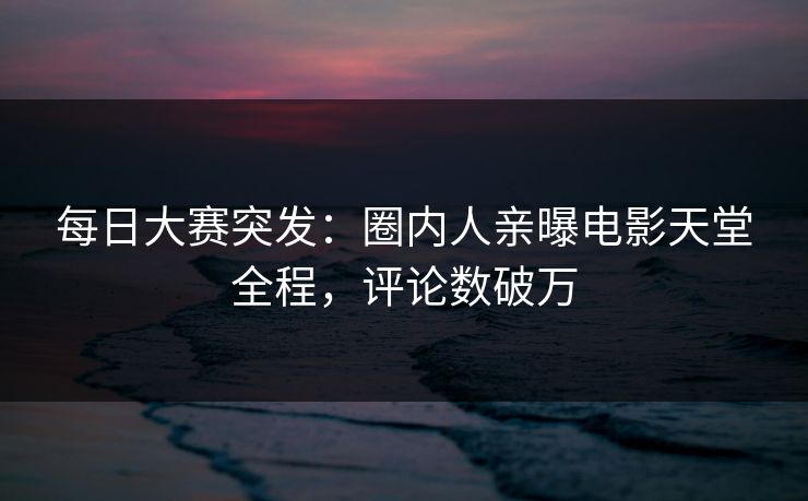 每日大赛突发：圈内人亲曝电影天堂全程，评论数破万