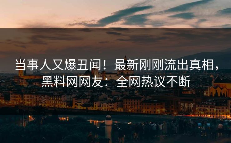 当事人又爆丑闻！最新刚刚流出真相，黑料网网友：全网热议不断