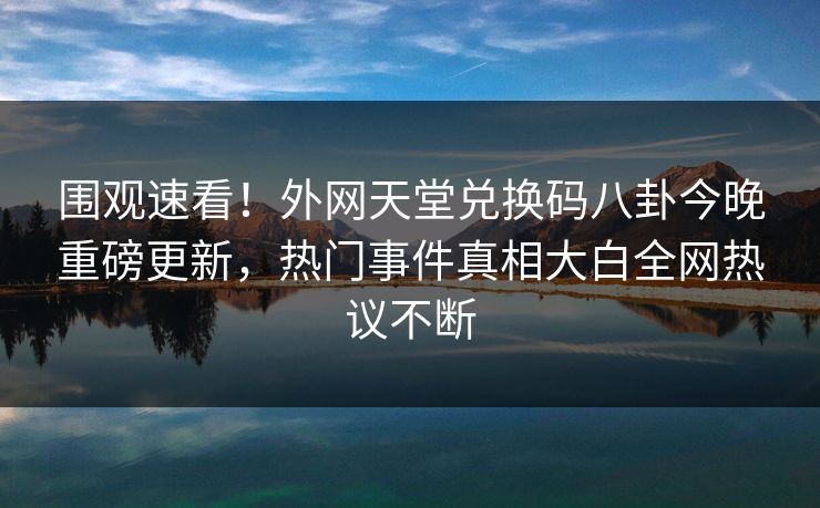 围观速看！外网天堂兑换码八卦今晚重磅更新，热门事件真相大白全网热议不断