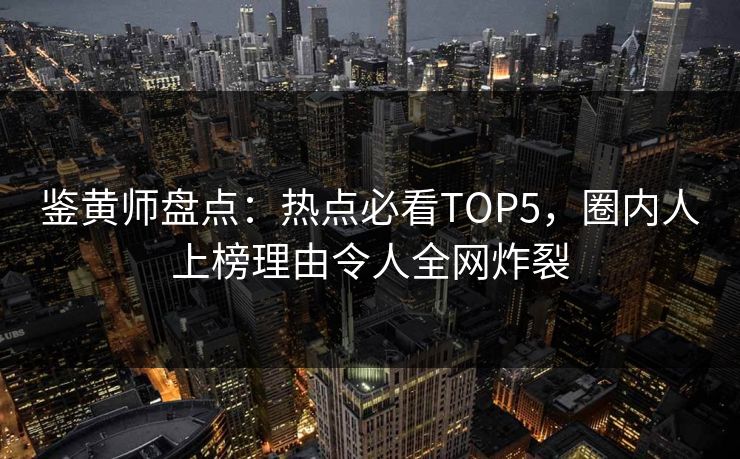 鉴黄师盘点：热点必看TOP5，圈内人上榜理由令人全网炸裂