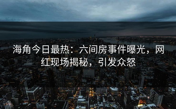 海角今日最热：六间房事件曝光，网红现场揭秘，引发众怒