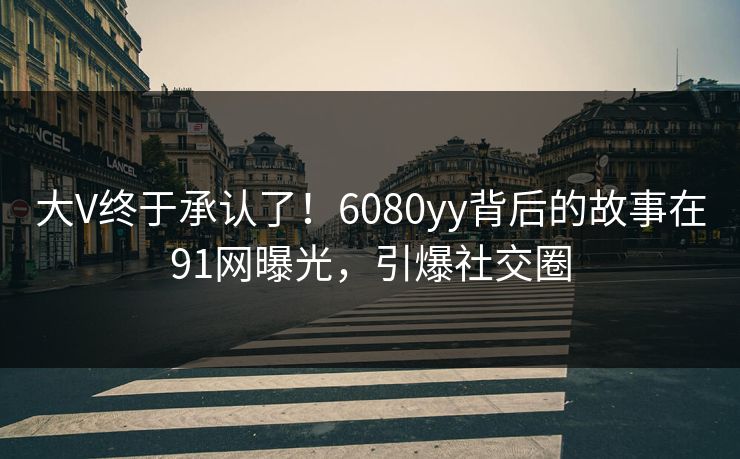 大V终于承认了！6080yy背后的故事在91网曝光，引爆社交圈