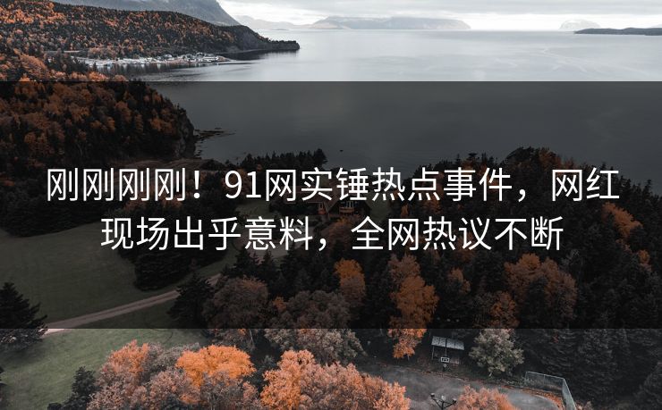 刚刚刚刚！91网实锤热点事件，网红现场出乎意料，全网热议不断