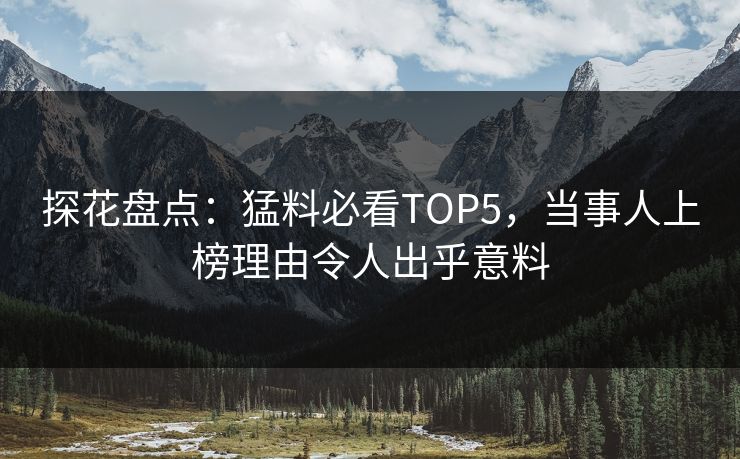 探花盘点：猛料必看TOP5，当事人上榜理由令人出乎意料