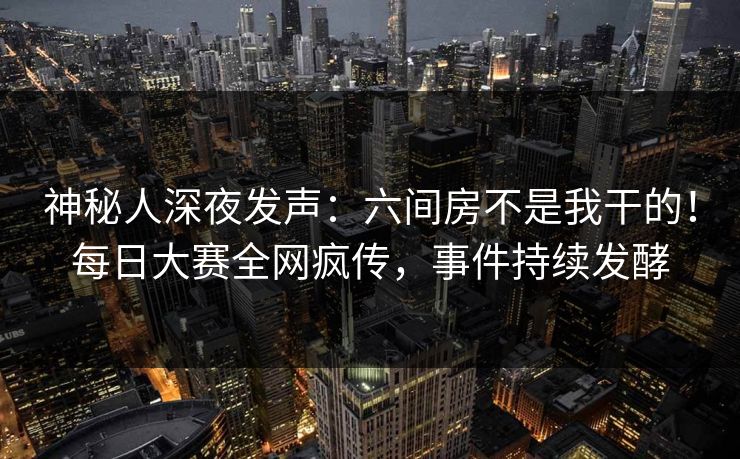 神秘人深夜发声：六间房不是我干的！每日大赛全网疯传，事件持续发酵