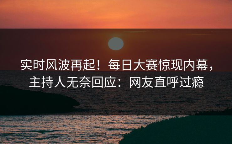 实时风波再起！每日大赛惊现内幕，主持人无奈回应：网友直呼过瘾