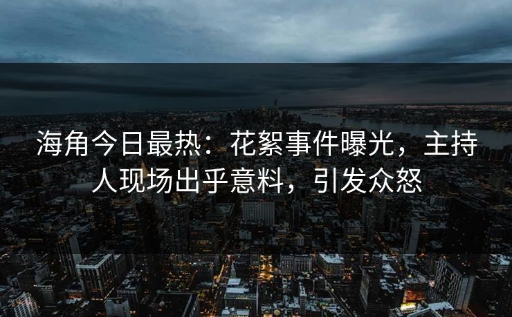 海角今日最热：花絮事件曝光，主持人现场出乎意料，引发众怒