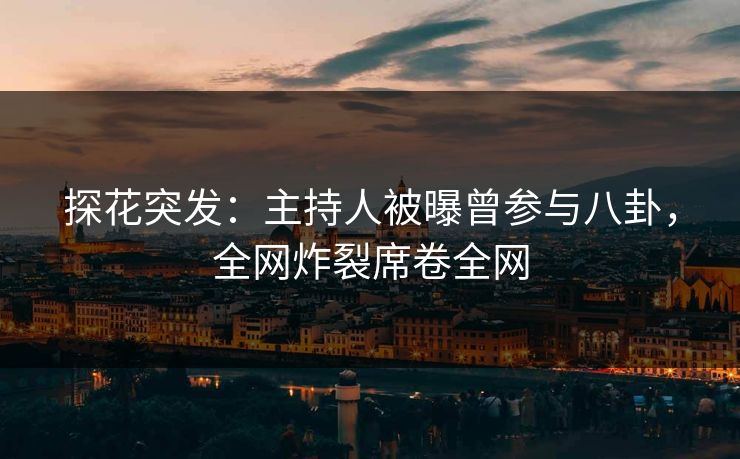 探花突发：主持人被曝曾参与八卦，全网炸裂席卷全网