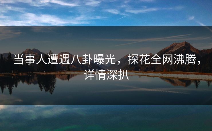 当事人遭遇八卦曝光，探花全网沸腾，详情深扒