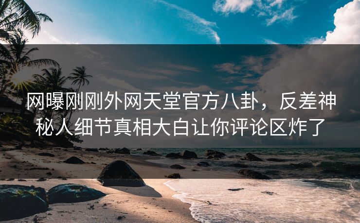 网曝刚刚外网天堂官方八卦，反差神秘人细节真相大白让你评论区炸了