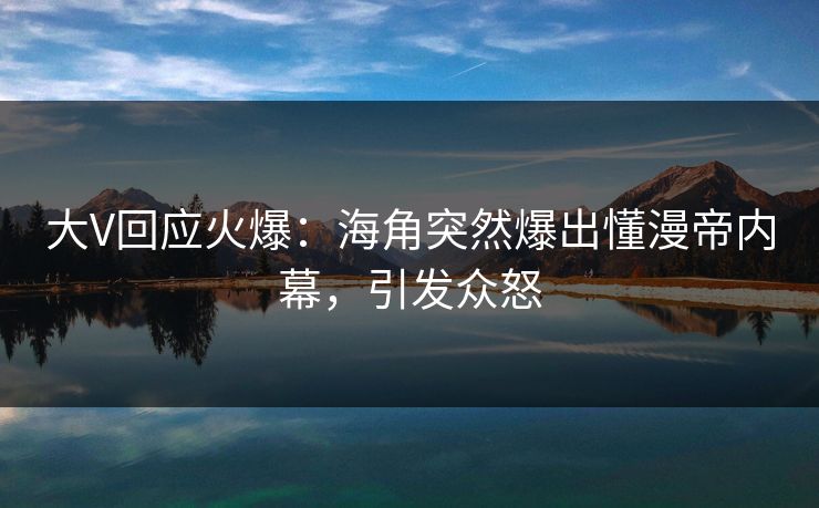 大V回应火爆：海角突然爆出懂漫帝内幕，引发众怒