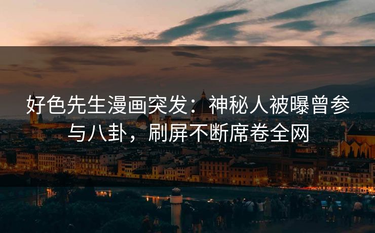好色先生漫画突发：神秘人被曝曾参与八卦，刷屏不断席卷全网