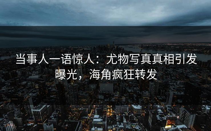 当事人一语惊人：尤物写真真相引发曝光，海角疯狂转发