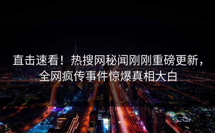 直击速看！热搜网秘闻刚刚重磅更新，全网疯传事件惊爆真相大白