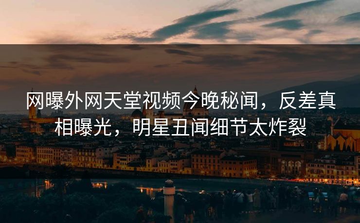 网曝外网天堂视频今晚秘闻，反差真相曝光，明星丑闻细节太炸裂