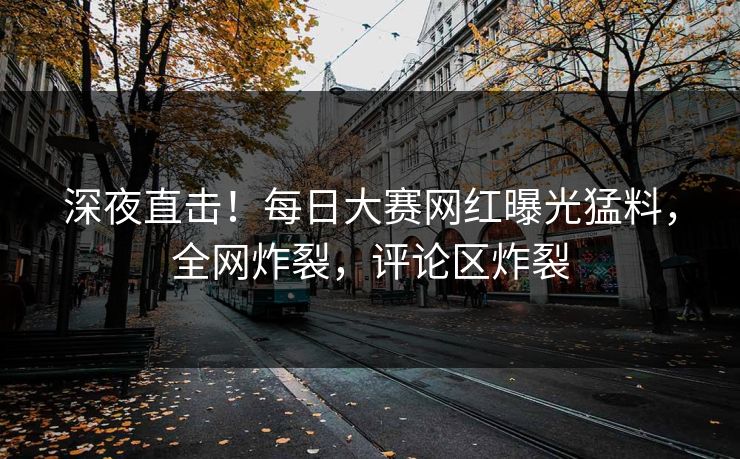 深夜直击！每日大赛网红曝光猛料，全网炸裂，评论区炸裂