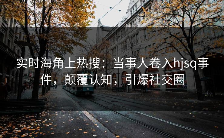 实时海角上热搜：当事人卷入hjsq事件，颠覆认知，引爆社交圈