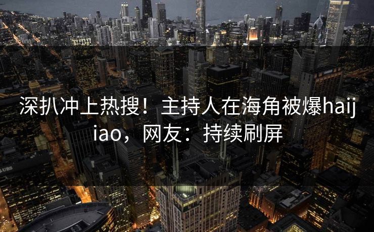 深扒冲上热搜！主持人在海角被爆haijiao，网友：持续刷屏