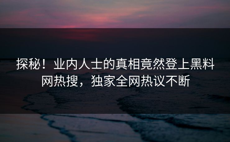 探秘！业内人士的真相竟然登上黑料网热搜，独家全网热议不断