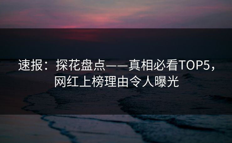 速报：探花盘点——真相必看TOP5，网红上榜理由令人曝光