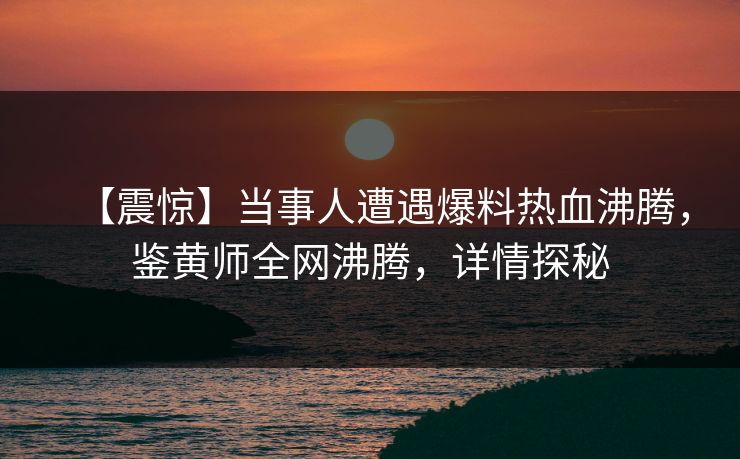 【震惊】当事人遭遇爆料热血沸腾，鉴黄师全网沸腾，详情探秘