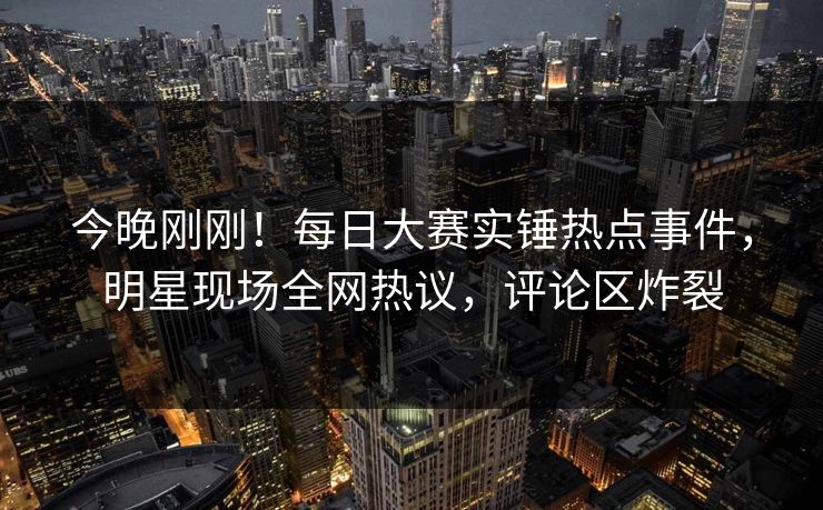 今晚刚刚！每日大赛实锤热点事件，明星现场全网热议，评论区炸裂