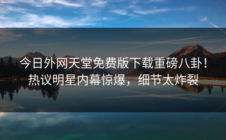 今日外网天堂免费版下载重磅八卦！热议明星内幕惊爆，细节太炸裂
