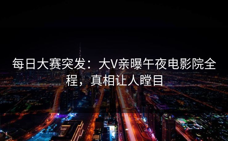 每日大赛突发：大V亲曝午夜电影院全程，真相让人瞠目
