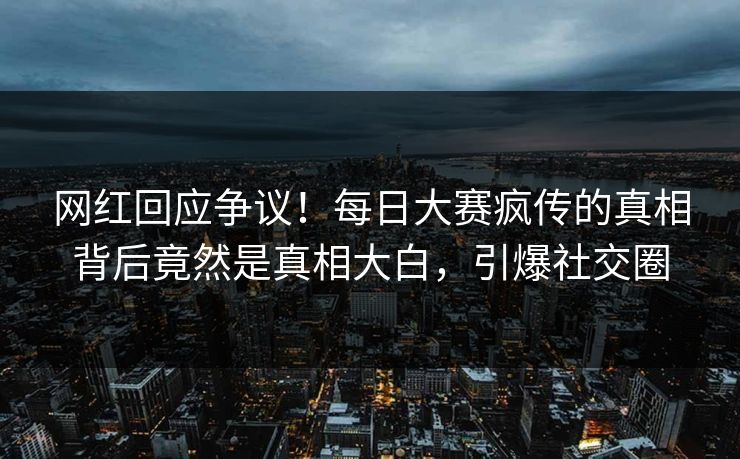 网红回应争议！每日大赛疯传的真相背后竟然是真相大白，引爆社交圈