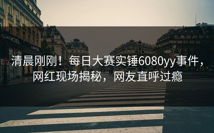 清晨刚刚！每日大赛实锤6080yy事件，网红现场揭秘，网友直呼过瘾