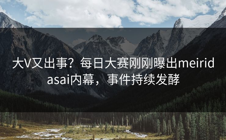 大V又出事？每日大赛刚刚曝出meiridasai内幕，事件持续发酵