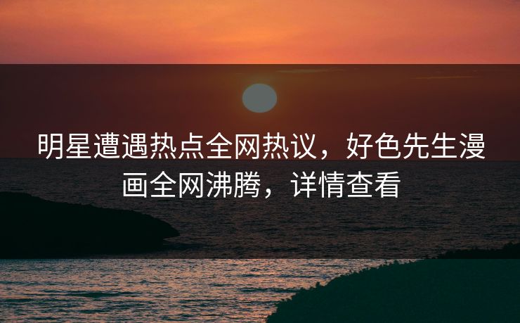 明星遭遇热点全网热议，好色先生漫画全网沸腾，详情查看