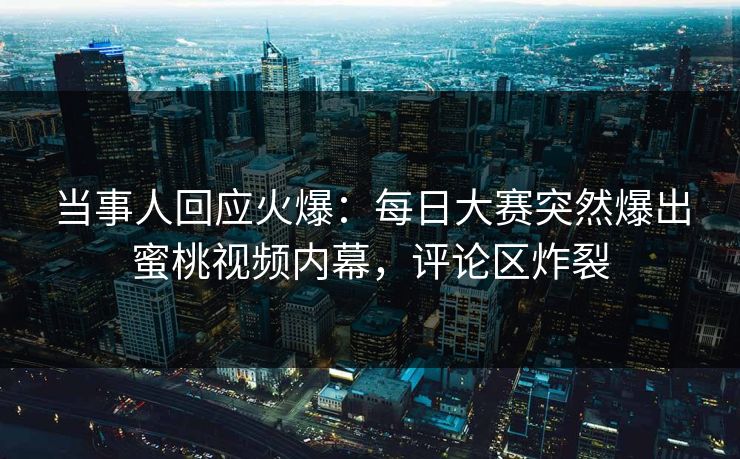 当事人回应火爆：每日大赛突然爆出蜜桃视频内幕，评论区炸裂