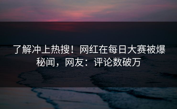 了解冲上热搜！网红在每日大赛被爆秘闻，网友：评论数破万