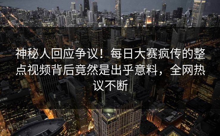 神秘人回应争议！每日大赛疯传的整点视频背后竟然是出乎意料，全网热议不断