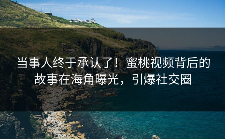 当事人终于承认了！蜜桃视频背后的故事在海角曝光，引爆社交圈