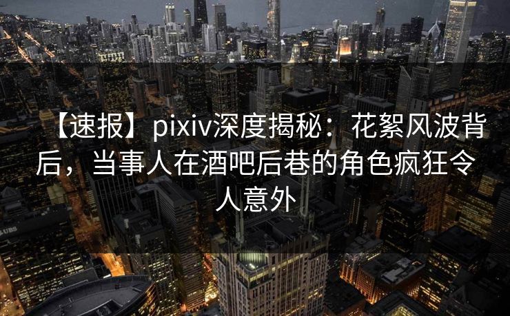 【速报】pixiv深度揭秘：花絮风波背后，当事人在酒吧后巷的角色疯狂令人意外